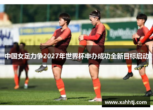 中国女足力争2027年世界杯申办成功全新目标启动
