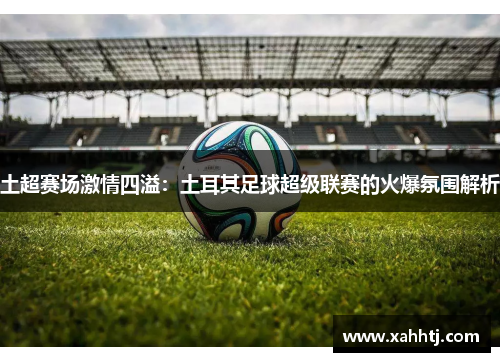 土超赛场激情四溢:土耳其足球超级联赛的火爆氛围解析 土超赛场激情四溢:土耳其足球超级联赛的火爆氛围解析