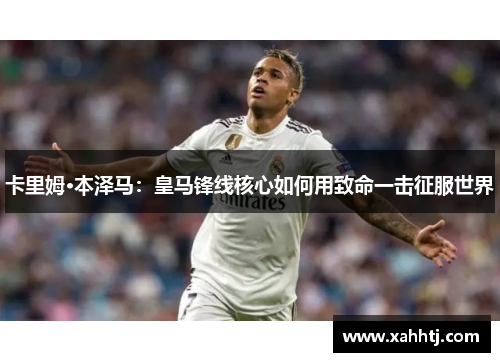 卡里姆·本泽马:皇马锋线核心如何用致命一击征服世界 卡里姆·本泽马:皇马锋线核心如何用致命一击征服世界