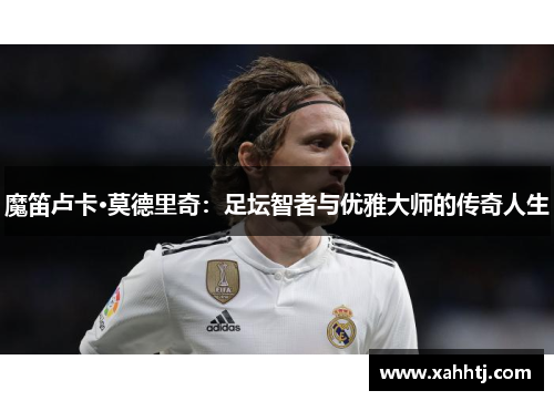 魔笛卢卡·莫德里奇:足坛智者与优雅大师的传奇人生 魔笛卢卡·莫德里奇:足坛智者与优雅大师的传奇人生